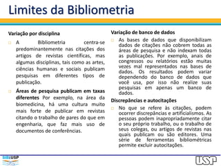Limites da Bibliometria
Variação por disciplina
 A Bibliometria centra-se
predominantemente nas citações dos
artigos de revistas científicas, mas
algumas disciplinas, tais como as artes,
ciências humanas e sociais publicam
pesquisas em diferentes tipos de
publicação.
 Áreas de pesquisa publicam em taxas
diferentes Por exemplo, na área da
biomedicina, há uma cultura muito
mais forte de publicar em revistas
citando o trabalho de pares do que em
engenharia, que faz mais uso de
documentos de conferências.
Variação de banco de dados
 As bases de dados que disponibilizam
dados de citações não cobrem todas as
áreas de pesquisa e não indexam todas
as publicações. Por exemplo, anais de
congressos ou relatórios estão muitas
vezes mal representados nas bases de
dados. Os resultados podem variar
dependendo do banco de dados que
você usa, por isso não realize suas
pesquisas em apenas um banco de
dados.
Discrepâncias e autocitações
 No que se refere às citações, podem
ocorrer discrepâncias e artificialismos. As
pessoas podem inapropriadamente citar
o seu próprio trabalho, ou o trabalho de
seus colegas, ou artigos de revistas nas
quais publicam ou são editores. Uma
série de ferramentas bibliométricas
permite excluir autocitações.
 