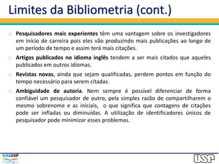 Limites da Bibliometria (cont.)
 Pesquisadores mais experientes têm uma vantagem sobre os investigadores
em início de carreira pois eles vão produzindo mais publicações ao longo de
um período de tempo e assim terá mais citações.
 Artigos publicados no idioma inglês tendem a ser mais citados que aqueles
publicados em outros idiomas.
 Revistas novas, ainda que sejam qualificadas, perdem pontos em função do
tempo necessário para serem citadas.
 Ambiguidade de autoria. Nem sempre é possível diferenciar de forma
confiável um pesquisador de outro, pela simples razão de compartilharem o
mesmo sobrenome e as iniciais, o que significa que contagens de citações
pode ser infladas ou diminuídas. A utilização de identificadores únicos de
pesquisador pode minimizar esses problemas.
 