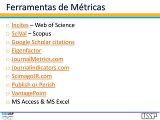 Ferramentas de Métricas
 Incites – Web of Science
 SciVal – Scopus
 Google Scholar citations
 Eigenfactor
 JournalMetrics.com
 Journalindicators.com
 ScimagoJR.com
 Publish or Perish
 VantagePoint
 MS Access & MS Excel
 