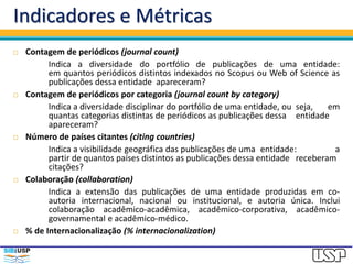 Indicadores e Métricas
 Contagem de periódicos (journal count)
Indica a diversidade do portfólio de publicações de uma entidade:
em quantos periódicos distintos indexados no Scopus ou Web of Science as
publicações dessa entidade apareceram?
 Contagem de periódicos por categoria (journal count by category)
Indica a diversidade disciplinar do portfólio de uma entidade, ou seja, em
quantas categorias distintas de periódicos as publicações dessa entidade
apareceram?
 Número de países citantes (citing countries)
Indica a visibilidade geográfica das publicações de uma entidade: a
partir de quantos países distintos as publicações dessa entidade receberam
citações?
 Colaboração (collaboration)
Indica a extensão das publicações de uma entidade produzidas em co-
autoria internacional, nacional ou institucional, e autoria única. Inclui
colaboração acadêmico-acadêmica, acadêmico-corporativa, acadêmico-
governamental e acadêmico-médico.
 % de Internacionalização (% internacionalization)
 