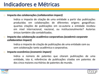 Indicadores e Métricas
 Impacto das colaborações (collaboration impact)
Indica o impacto de citação de uma entidade a partir das publicações
produzidas em colaborações de diferentes origens geográficas:
quantas citações de publicações em co-autoria a entidade recebeu
em nível internacional, nacional, ou institucionalmente? Autorias
únicas também são contabilizadas.
 Impacto das colaboração acadêmico-corporativas (academic-corporate
collaboration Impact)
Indica o impacto de citação de publicações de uma entidade com ou
sem colaboração tanto acadêmica e corporativa.
 Impacto econômico (economic impact)
Indica o número de patentes que citaram publicações de uma
entidade, isto é, referências de publicações citadas em patentes de
dos cinco maiores escritórios de patentes do mundo.
 