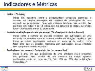 Indicadores e Métricas
 Índice H (h-index)
Indica um equilíbrio entre a produtividade (produção científica) e
impacto de citação (contagem de citações) de publicações de uma
entidade ou pesquisador. Tem sido utilizado também para revistas. Por
exemplo, um índice h de 12 indica que, no conjunto de dados, 12 artigos
foram citados pelo menos 12 vezes cada.
 Impacto de citação ponderada por campo (Field-weighted citation impact)
Indica como o número de citações recebidas por publicações de uma
entidade se compara com o número médio de citações recebidas por
todas as outras publicações similares no universo de dados: como
fazer para que as citações recebidas por publicações dessa entidade
sem comparem à média mundial?
 Produção no top percentis (outputs in the top percentiles)
Indica o grau em que publicações de uma entidade estão presentes
nos percentis mais citados de um universo de dados: quantas
publicações estão no topo de 1%, 5%, 10% ou 25% das publicações
mais citadas?
 