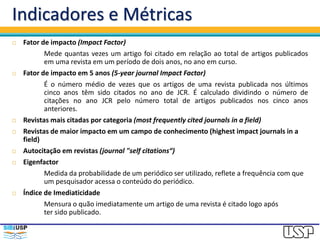 Indicadores e Métricas
 Fator de impacto (Impact Factor)
Mede quantas vezes um artigo foi citado em relação ao total de artigos publicados
em uma revista em um período de dois anos, no ano em curso.
 Fator de impacto em 5 anos (5-year journal Impact Factor)
É o número médio de vezes que os artigos de uma revista publicada nos últimos
cinco anos têm sido citados no ano de JCR. É calculado dividindo o número de
citações no ano JCR pelo número total de artigos publicados nos cinco anos
anteriores.
 Revistas mais citadas por categoria (most frequently cited journals in a field)
 Revistas de maior impacto em um campo de conhecimento (highest impact journals in a
field)
 Autocitação em revistas (journal "self citations“)
 Eigenfactor
Medida da probabilidade de um periódico ser utilizado, reflete a frequência com que
um pesquisador acessa o conteúdo do periódico.
 Índice de Imediaticidade
Mensura o quão imediatamente um artigo de uma revista é citado logo após
ter sido publicado.
 