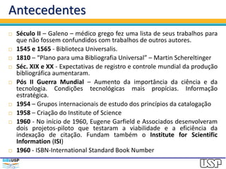 Antecedentes
 Século II – Galeno – médico grego fez uma lista de seus trabalhos para
que não fossem confundidos com trabalhos de outros autores.
 1545 e 1565 - Biblioteca Universalis.
 1810 – “Plano para uma Bibliografia Universal” – Martin Schereltinger
 Séc. XIX e XX - Expectativas de registro e controle mundial da produção
bibliográfica aumentaram.
 Pós II Guerra Mundial – Aumento da importância da ciência e da
tecnologia. Condições tecnológicas mais propícias. Informação
estratégica.
 1954 – Grupos internacionais de estudo dos princípios da catalogação
 1958 – Criação do Institute of Science
 1960 - No início de 1960, Eugene Garfield e Associados desenvolveram
dois projetos-piloto que testaram a viabilidade e a eficiência da
indexação de citação. Fundam também o Institute for Scientific
Information (ISI)
 1960 - ISBN-International Standard Book Number
 