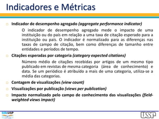 Indicadores e Métricas
 Indicador de desempenho agregado (aggregate performance indicator)
O indicador de desempenho agregado mede o impacto de uma
instituição ou do país em relação a uma taxa de citação esperado para a
instituição ou país. O indicador é normalizado para as diferenças nas
taxas de campo de citação, bem como diferenças de tamanho entre
entidades e períodos de tempo.
 Citações esperadas por categoria (category expected citations)
Número médio de citações recebidas por artigos de um mesmo tipo
publicado em revistas de mesma categoria (área de conhecimento) e
data. Se um periódico é atribuído a mais de uma categoria, utiliza-se a
média das categorias.
 Contagem de visualizações (view count)
 Visualizações por publicação (views per publication)
 Impacto normalizado pelo campo de conhecimento das visualizações (field-
weighted views impact)
 
