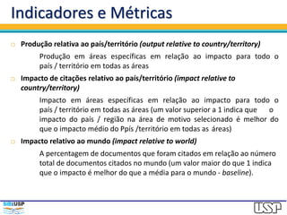 Indicadores e Métricas
 Produção relativa ao país/território (output relative to country/territory)
Produção em áreas específicas em relação ao impacto para todo o
país / território em todas as áreas
 Impacto de citações relativo ao país/território (impact relative to
country/territory)
Impacto em áreas específicas em relação ao impacto para todo o
país / território em todas as áreas (um valor superior a 1 indica que o
impacto do país / região na área de motivo selecionado é melhor do
que o impacto médio do Ppís /território em todas as áreas)
 Impacto relativo ao mundo (impact relative to world)
A percentagem de documentos que foram citados em relação ao número
total de documentos citados no mundo (um valor maior do que 1 indica
que o impacto é melhor do que a média para o mundo - baseline).
 
