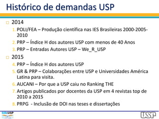 Histórico de demandas USP
 2014
1. POLI/FEA – Produção científica nas IES Brasileiras 2000-2005-
2010
2. PRP – Índice H dos autores USP com menos de 40 Anos
3. PRP – Entradas Autores USP – We_R_USP
 2015
4. PRP – Índice H dos autores USP
5. GR & PRP – Colaborações entre USP e Universidades América
Latina para visita.
6. AUCANI – Por que a USP caiu no Ranking THE
7. Artigos publicados por docentes da USP em 4 revistas top de
2010 a 2015
8. PRPG - Inclusão de DOI nas teses e dissertações
 