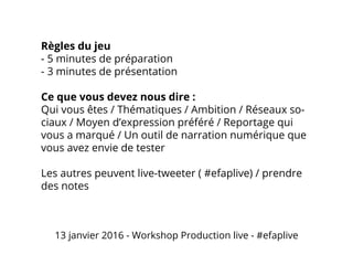 Règles du jeu
- 5 minutes de préparation
- 3 minutes de présentation
Ce que vous devez nous dire :
Qui vous êtes / Thématiques / Ambition / Réseaux so-
ciaux / Moyen d’expression préféré / Reportage qui
vous a marqué / Un outil de narration numérique que
vous avez envie de tester
Les autres peuvent live-tweeter ( #efaplive) / prendre
des notes
13 janvier 2016 - Workshop Production live - #efaplive
 