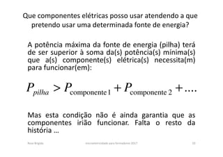 Que componentes elétricas posso usar atendendo a que
pretendo usar uma determinada fonte de energia?
A potência máxima da fonte de energia (pilha) terá
de ser superior à soma da(s) potência(s) mínima(s)
que a(s) componente(s) elétrica(s) necessita(m)
para funcionar(em):
Mas esta condição não é ainda garantia que as
componentes irião funcionar. Falta o resto da
história …
Rosa Brígida microeletricidade para formadores 2017 10
....2componente1componente ++> PPPpilha
 