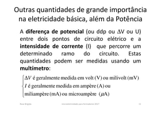 Outras quantidades de grande importância
na eletricidade básica, além da Potência
A diferença de potencial (ou ddp ou ∆V ou U)
entre dois pontos de circuito elétrico e a
intensidade de corrente (I) que percorre um
determinado ramo do circuito. Estas
quantidades podem ser medidas usando um
multímetro:
Rosa Brígida microeletricidade para formadores 2017 11




∆
A)(emicroampèrou(mA)miliampère
ou(A)ampèreemmedidageralmenteé
(mV)milivoltou(V)voltemmedidageralmenteé
µ
I
V
 