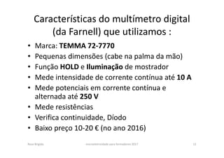 Características do multímetro digital
(da Farnell) que utilizamos :
• Marca: TEMMA 72-7770
• Pequenas dimensões (cabe na palma da mão)
• Função HOLD e Iluminação de mostrador
• Mede intensidade de corrente contínua até 10 A
• Mede potenciais em corrente contínua e
alternada até 250 V
• Mede resistências
• Verifica continuidade, Díodo
• Baixo preço 10-20 € (no ano 2016)
Rosa Brígida microeletricidade para formadores 2017 12
 