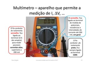 Multímetro – aparelho que permite a
medição de I, ∆V, …
Rosa Brígida microeletricidade para formadores 2017 13
O vermelho fica
ligado ao terminal
de medida de
potenciais,
resistências e
intensidades de
corrente até 200
mA, em geral.
O fio
condutor ,de
isolamento
preto, fica
sempre ligado
ao terminal
COM.
O fio condutor
de isolamento
vermelho fica
ligado ao
terminal 10 A
dez ampére)
para medir
possíveis
correntes altas,
superiores a
200 mA
 