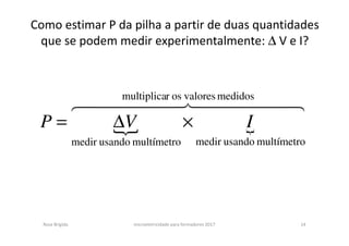 Como estimar P da pilha a partir de duas quantidades
que se podem medir experimentalmente: ∆ V e I?
{ {
44444 844444 76 medidosvaloresosrmultiplica
multímetrousandomedirmultímetrousandomedir
IVP ×∆=
Rosa Brígida microeletricidade para formadores 2017 14
 