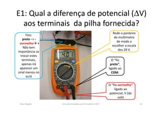 E1: Qual a diferença de potencial (∆V)
aos terminais da pilha fornecida?
Rosa Brígida microeletricidade para formadores 2017 16
Rode o ponteiro
do multímetro
de modo a
escolher a escala
dos 20 V.
O “fio
preto”,
ligado ao
COM.
O “fio vermelho”
ligado ao
potencial, V (de
volt)
Fios:
preto –> -
vermelho +
Não tem
importância se
trocar estes
terminais,
apenas irá
aparecer um
sinal menos no
ecrã
 