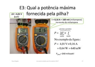 E3: Qual a potência máxima
fornecida pela pilha?
Rosa Brígida microeletricidade para formadores 2017 17
{ {
mW640W0,64
A0,16V4,01
:figuradaexemploNo
produtoocalcular
medirmedir
==
×=
×∆=
P
IVP
48476
∆∆∆∆V = 4,01 V
(volt)
I = 0,16 A = 160 mA (miliampere)
na escala do miliampere
Ppilha= 640 miliwatt!
 
