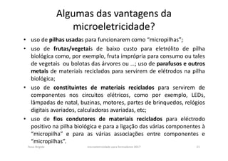 Algumas das vantagens da
microeletricidade?
• uso de pilhas usadas para funcionarem como “micropilhas”;
• uso de frutas/vegetais de baixo custo para eletrólito de pilha
biológica como, por exemplo, fruta imprópria para consumo ou tales
de vegetais ou bolotas das árvores ou …; uso de parafusos e outros
metais de materiais reciclados para servirem de elétrodos na pilha
biológica;
• uso de constituintes de materiais reciclados para servirem de
componentes nos circuitos elétricos, como por exemplo, LEDs,
lâmpadas de natal, buzinas, motores, partes de brinquedos, relógios
digitais avariados, calculadoras avariadas, etc;
• uso de fios condutores de materiais reciclados para eléctrodo
positivo na pilha biológica e para a ligação das várias componentes à
“micropilha” e para as várias associações entre componentes e
“micropilhas”.
Rosa Brígida microeletricidade para formadores 2017 21
 