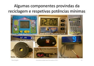 Rosa Brígida microeletricidade para formadores 2017 23
Algumas componentes provindas da
reciclagem e respetivas potências mínimas
Brinquedo de criança: ∆∆∆∆Vmin=2,1 V; Imin= 0,4 mA Relógio de carro: ∆∆∆∆Vmin=1,2 V; Imin= 1 µµµµA
Buzina: ∆∆∆∆Vmin=0,5 V; Imin= 99 µµµµA
Calculadora: ∆∆∆∆Vmin=1,5V; Imin= 200 µµµµA
Calculadora: ∆∆∆∆Vmin=2,8 V;
Imin= 20 µµµµA
Visor de despertador: ∆∆∆∆Vmin=2,5 V; Imin= 315 µµµµA
Contador máquina loiça: ∆∆∆∆Vmin=1,5 V; Imin=
120 µµµµA
LED rato computador: ∆∆∆∆Vmin=1,5 V; Imin= 20 µµµµA
 