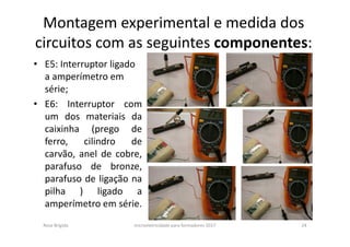 Montagem experimental e medida dos
circuitos com as seguintes componentes:
• E5: Interruptor ligado
a amperímetro em
série;
• E6: Interruptor com
um dos materiais da
caixinha (prego de
ferro, cilindro de
carvão, anel de cobre,
parafuso de bronze,
parafuso de ligação na
pilha ) ligado a
amperímetro em série.
Rosa Brígida microeletricidade para formadores 2017 24
 