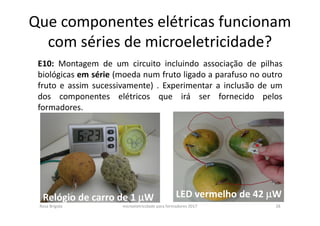 Que componentes elétricas funcionam
com séries de microeletricidade?
Rosa Brígida microeletricidade para formadores 2017 28
E10: Montagem de um circuito incluindo associação de pilhas
biológicas em série (moeda num fruto ligado a parafuso no outro
fruto e assim sucessivamente) . Experimentar a inclusão de um
dos componentes elétricos que irá ser fornecido pelos
formadores.
Relógio de carro de 1 µµµµW LED vermelho de 42 µµµµW
 