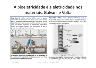 A bioeletricidade e a eletricidade nos
materiais, Galvani e Volta
A passagem de corrente elétrica através de um decapitado fê-
lo contorcer-se! Experiência realizada perante uma larga
audiência pelo sobrinho de Galvanni.
Construção de uma pilha de cobre circular e um disco embebido
em ácido diluído e por cima dum disco de zinco e voltou a provar!
Luigi Galvani, médico Italiano, 1786, usou o gerador
eletrostático de Hauksbee para fazer passar uma corrente
elétrica através de nervos de pernas de rã, fazendo-as contrair.
Galvani descobriu que músculos e células nervosas eram como
jarras de Leyden, produzindo e armazenando eletricidade,
através de reações químicas, não necessitando de usar o
gerador eletrostático para gerar a carga.
Alessandro Volta, Físico Italiano afirmava que a
eletricidade animal não existia. Provou a eletricidade de
duas moedas de diferentes materiais na boca com uma
colher de prata por cima destes.
Rosa Brígida microeletricidade para formadores 2017 4
 