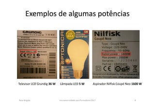 Exemplos de algumas potências
Rosa Brígida microeletricidade para formadores 2017 8
Televisor LCD Grundig 36 W Lâmpada LED 5 W Aspirador Nilfisk Coupé Neo 1600 W
 