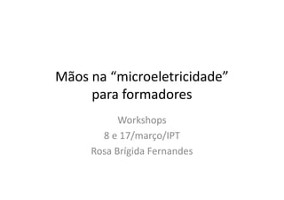 Mãos na “microeletricidade”
para formadores
Workshops
8 e 17/março/IPT
Rosa Brígida Fernandes
 