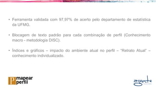 • Ferramenta validada com 97,97% de acerto pelo departamento de estatística
da UFMG.
• Blocagem de texto padrão para cada combinação de perfil (Conhecimento
macro - metodologia DISC).
• Índices e gráficos – impacto do ambiente atual no perfil – “Retrato Atual” –
conhecimento individualizado.
 