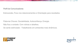 Perfil de Comunicadores
Extroversão, Foco nos relacionamentos e Orientação para resultados.
Palavras Chaves: Sociabilidade, Autoconfiança, Energia.
Não fica a vontade: Com rotinas e detalhes.
Se sente estimulado : Trabalhando em ambientes mais dinâmicos.
 