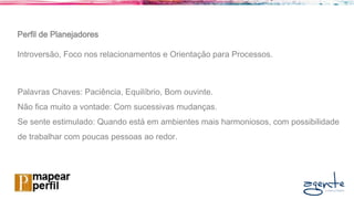 Perfil de Planejadores
Introversão, Foco nos relacionamentos e Orientação para Processos.
Palavras Chaves: Paciência, Equilíbrio, Bom ouvinte.
Não fica muito a vontade: Com sucessivas mudanças.
Se sente estimulado: Quando está em ambientes mais harmoniosos, com possibilidade
de trabalhar com poucas pessoas ao redor.
 