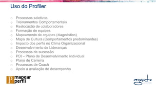 Uso do Profiler
o Processos seletivos
o Treinamentos Comportamentais
o Realocação de colaboradores
o Formação de equipes
o Mapeamento de equipes (diagnóstico)
o Mapa de Cultura (Comportamentos predominantes)
o Impacto dos perfis no Clima Organizacional
o Desenvolvimento de Lideranças
o Processos de sucessão
o PDI – Plano de Desenvolvimento Individual
o Plano de Carreira
o Processos de Coach
o Apoio a avaliação de desempenho
 