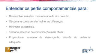 Entender os perfis comportamentais para:
• Desenvolver um olhar mais apurado de si e do outro.
• Observar e compreender melhor as diferenças.
• Minimizar os conflitos.
• Tornar o processo de comunicação mais eficaz.
• Proporcionar aumento de desempenho através do ambiente
adequado.
 