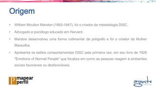Origem
• William Moulton Marston (1893-1947), foi o criador da metodologia DISC.
• Advogado e psicólogo educado em Harvard.
• Marston desenvolveu uma forma rudimentar de polígrafo e foi o criador da Mulher
Maravilha.
• Apresenta os estilos comportamentais DISC pela primeira vez, em seu livro de 1928
"Emotions of Normal People" que focaliza em como as pessoas reagem à ambientes
sociais favoráveis ou desfavoráveis.
 