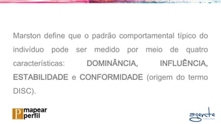 Marston define que o padrão comportamental típico do
indivíduo pode ser medido por meio de quatro
características: DOMINÂNCIA, INFLUÊNCIA,
ESTABILIDADE e CONFORMIDADE (origem do termo
DISC).
 