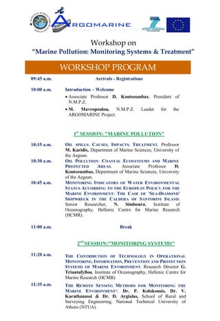 Workshop on
“Marine Pollution: Monitoring Systems & Treatment”

             WORKSHOP PROGRAM
09:45 a.m.                  Arrivals - Registrations

10:00 a.m.   Introduction – Welcome
              Associate Professor D. Koutsoumbas, President of
               N.M.P.Z.
              Μ. Mavropoulou, N.M.P.Z.            Leader    for   the
               ARGOMARINE Project.



                 1st SESSION: "MARINE POLLUTION"

10:15 a.m.   OIL SPILLS: CAUSES, IMPACTS, TREATMENT. Professor
             Μ. Karidis, Department of Marine Sciences, University of
             the Aegean.
10:30 a.m.   OIL POLLUTION: COASTAL ECOSYSTEMS AND MARINE
             PROTECTED      AREAS.      Associate    Professor     D.
             Koutsoumbas, Department of Marine Sciences, University
             of the Aegean.
10:45 a.m.   MONITORING INDICATORS OF WATER ENVIRONMENTAL
             STATUS ACCORDING TO THE EUROPEAN POLICY FOR THE
             MARINE ENVIRONMENT: THE CASE OF 'SEA-DIAMOND'
             SHIPWRECK IN THE CALDERA OF SANTORINI ISLAND.
             Senior Researcher,     N.   Simboura,      Institute of
             Oceanography, Hellenic Centre for Marine Research
             (HCMR).

11:00 a.m.                              Break


                   2nd SESSION:"MONITORING SYSTEMS"

11:20 a.m.   THE CONTRIBUTION OF TECHNOLOGY IN OPERATIONAL
             MONITORING, INFORMATION, PREVENTION AND PROTECTION
             SYSTEMS OF M ARINE ENVIRONMENT. Research Director G.
             Triantafyllou, Institute of Oceanography, Hellenic Centre for
             Marine Research (HCMR)
11:35 a.m.   THE REMOTE SENSING METHODS FOR MONITORING THE
             MARINE ENVIRONMENT". Dr. P. Kolokousis, Dr. V.
             Karathanassi & Dr. D. Argialas, School of Rural and
             Surveying Engineering, National Technical University of
             Athens (NTUA).
 