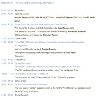 December 4. The ForestDSS Community of Practice

09:00 - 09:30 Registration
09:30 - 10:00 Opening session
José G. Borges (ISA), Luis Mira (INOVISA), Ljusk-Ola Eriksson (SLU) and Harald Vacik
(Boku)
10:00 - 11:00 ForestDSS – Architecture, Description and Case Studies
Wiki Semantic structure and DSS descriptions by Jussi Rassinmäki
Wiki Semantic structure - DSS cases and lessons learned by Alexandra Marques
DSS architecture and design by Christian Rosset
11:00 - 11:30 Coffee Break
11:30 - 12:30 ForestDSS - Methods and Models, Participatory processes and Knowledge
management
Methods and Models by Jordi Garcia-Gonzalo

Participatory processes and Knowledge management by Harald Vacik
Discussion
12:30 - 13:30 Lunch Break
13:30 - 15:30 Parallel Sessions
ForestDSS – a Web-based system to market forest ecosystem services
ECOSEL - A Forest Ecosystem Services Marketing Tool by Sandor Toth

13:30 - 15:30 ForestDSS Community of Practice 1
The workplans for 2013/2014 by the CoP Forest DSS working groups
15:30 - 16:00 Coffee Break
16:00 - 17:00 ForestDSS Community of Practice 2
The next steps. The CoP special session at the IUFRO Wordl Congress. Coordination of
Working Group Workplans
17:00 - 18:00

Poster Session

 