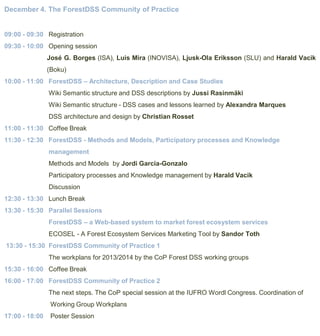 December 4. The ForestDSS Community of Practice

09:00 - 09:30 Registration
09:30 - 10:00 Opening session
José G. Borges (ISA), Luis Mira (INOVISA), Ljusk-Ola Eriksson (SLU) and Harald Vacik
(Boku)
10:00 - 11:00 ForestDSS – Architecture, Description and Case Studies
Wiki Semantic structure and DSS descriptions by Jussi Rasinmäki
Wiki Semantic structure - DSS cases and lessons learned by Alexandra Marques
DSS architecture and design by Christian Rosset
11:00 - 11:30 Coffee Break
11:30 - 12:30 ForestDSS - Methods and Models, Participatory processes and Knowledge
management
Methods and Models by Jordi Garcia-Gonzalo

Participatory processes and Knowledge management by Harald Vacik
Discussion
12:30 - 13:30 Lunch Break
13:30 - 15:30 Parallel Sessions
ForestDSS – a Web-based system to market forest ecosystem services
ECOSEL - A Forest Ecosystem Services Marketing Tool by Sandor Toth

13:30 - 15:30 ForestDSS Community of Practice 1
The workplans for 2013/2014 by the CoP Forest DSS working groups
15:30 - 16:00 Coffee Break
16:00 - 17:00 ForestDSS Community of Practice 2
The next steps. The CoP special session at the IUFRO Wordl Congress. Coordination of
Working Group Workplans
17:00 - 18:00

Poster Session

 
