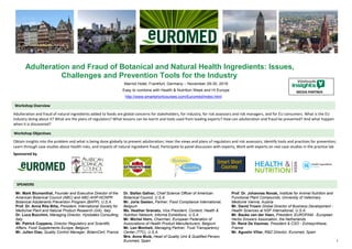1
Adulteration and Fraud of Botanical and Natural Health Ingredients: Issues,
Challenges and Prevention Tools for the Industry
Marriot Hotel, Frankfurt, Germany – November 29-30, 2018
Easy to combine with Health & Nutrition Week and Hi Europe
http://www.smartshortcourses.com/Euromed/index.html
Adulteration and fraud of natural ingredients added to foods are global concerns for stakeholders, for industry, for risk assessors and risk managers, and for EU consumers. What is the EU
industry doing about it? What are the plans of regulators? What lessons can be learnt and tools used from leading experts? How can adulteration and fraud be prevented? And what happen
when it is discovered?
Obtain insights into the problem and what is being done globally to prevent adulteration; Hear the views and plans of regulators and risk assessors; Identify tools and practices for prevention;
Learn through case studies about health risks, and impacts of natural ingredient fraud; Participate to panel discussion with experts; Work with experts on real case-studies in the practice lab
Sponsored by
Mr. Mark Blumenthal, Founder and Executive Director of the
American Botanical Council (ABC) and ABC-AHP-NCNPR
Botanical Adulterants Prevention Program (BAPP), U.S.A.
Prof. Dr. Anna Rita Bilia, President, International Society for
Medicinal Plant and Natural Product Research (GA), Italy
Dr. Luca Bucchini, Managing Director, Hylobates Consulting,
Italy
Mr. Patrick Coppens, Director Regulatory and Scientific
Affairs, Food Supplements Europe, Belgium
Mr. Julien Diaz, Quality Control Manager, BotaniCert, France
Dr. Stefan Gafner, Chief Science Officer of American
Botanical Council, U.S.A.
Mr. Joris Geelen, Partner, Food Compliance International,
Belgium
Ms. Heather Granato, Vice President, Content, Health &
Nutrition Network, Informa Exhibitions, U.S.A.
Mr. Michel Horn, Chairman, European Federation of
Associations of Health Product Manufacturers, Belgium
Mr. Len Monheit, Managing Partner, Trust Transparency
Center (TTC), U.S.A.
Mrs. Anna Mulà, Head of Quality Unit & Qualified Person,
Euromed, Spain
Prof. Dr. Johannes Novak, Institute for Animal Nutrition and
Functional Plant Compounds, University of Veterinary
Medicine Vienna, Austria
Mr. David Trosin Global Director of Business Development -
Health Sciences at NSF International, U.S.A.
Mr. Bauke van der Veen, President, EUROPAM - European
Herbs Growers Association, the Netherlands
Dr. René De Vaumas, President & CSO - Extrasynthese,
France
Mr. Agustin Villar, R&D Director, Euromed, Spain
Workshop Overview
Workshop Objectives
SPEAKERS
MEDIA PARTNER
 