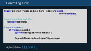 Controlling Flow
trigger LineItemTrigger on Line_Item__c (before insert,
before update) {
//separate before and after
if(Trigger.isBefore) {
//separate events
if(Trigger.isInsert) {
System.debug(‘BEFORE INSERT’);
DelegateClass.performLogic(Trigger.new);
 