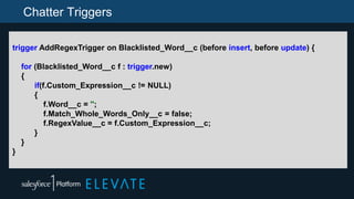 Chatter Triggers
trigger AddRegexTrigger on Blacklisted_Word__c (before insert, before update) {
for (Blacklisted_Word__c f : trigger.new)
{
if(f.Custom_Expression__c != NULL)
{
f.Word__c = '';
f.Match_Whole_Words_Only__c = false;
f.RegexValue__c = f.Custom_Expression__c;
}
}
}
 