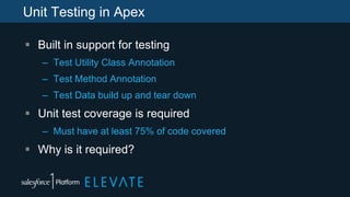 Unit Testing in Apex
 Built in support for testing
– Test Utility Class Annotation
– Test Method Annotation
– Test Data build up and tear down
 Unit test coverage is required
– Must have at least 75% of code covered
 Why is it required?
 