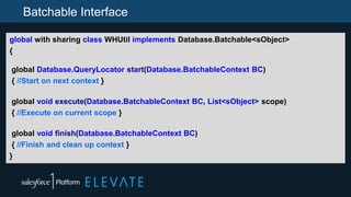 Batchable Interface
global with sharing class WHUtil implements Database.Batchable<sObject>
{
global Database.QueryLocator start(Database.BatchableContext BC)
{ //Start on next context }
global void execute(Database.BatchableContext BC, List<sObject> scope)
{ //Execute on current scope }
global void finish(Database.BatchableContext BC)
{ //Finish and clean up context }
}
 