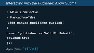 Interacting with the Publisher: Allow Submit
 Make Submit Active
 Payload true/false
Sfdc.canvas.publisher.publish(
{
name: "publisher.setValidForSubmit",
payload:true
});
 