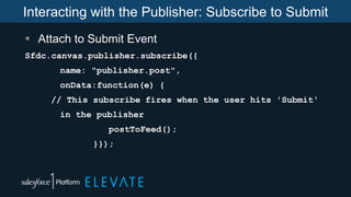 Interacting with the Publisher: Subscribe to Submit
 Attach to Submit Event
Sfdc.canvas.publisher.subscribe({
name: "publisher.post",
onData:function(e) {
// This subscribe fires when the user hits 'Submit'
in the publisher
postToFeed();
}});
 
