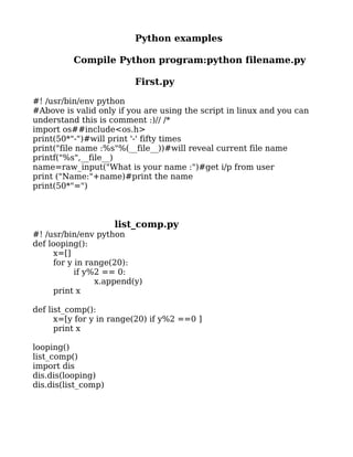 Python examples

          Compile Python program:python filename.py

                         First.py

#! /usr/bin/env python
#Above is valid only if you are using the script in linux and you can
understand this is comment :)// /*
import os##include<os.h>
print(50*"-")#will print '-' fifty times
print("file name :%s"%(__file__))#will reveal current file name
printf("%s",__file__)
name=raw_input("What is your name :")#get i/p from user
print ("Name:"+name)#print the name
print(50*"=")



                     list_comp.py
#! /usr/bin/env python
def looping():
     x=[]
     for y in range(20):
           if y%2 == 0:
                x.append(y)
     print x

def list_comp():
      x=[y for y in range(20) if y%2 ==0 ]
      print x

looping()
list_comp()
import dis
dis.dis(looping)
dis.dis(list_comp)
 