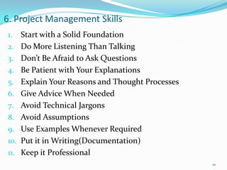 6. Project Management Skills
1.    Start with a Solid Foundation
2.    Do More Listening Than Talking
3.    Don’t Be Afraid to Ask Questions
4.    Be Patient with Your Explanations
5.    Explain Your Reasons and Thought Processes
6.    Give Advice When Needed
7.    Avoid Technical Jargons
8.    Avoid Assumptions
9.    Use Examples Whenever Required
10.   Put it in Writing(Documentation)
11.   Keep it Professional
                                                   10
 