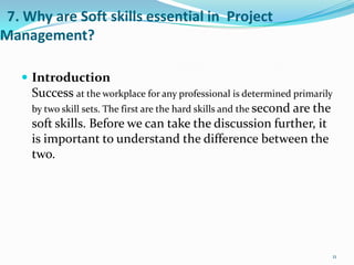 7. Why are Soft skills essential in Project
Management?

    Introduction
     Success at the workplace for any professional is determined primarily
     by two skill sets. The first are the hard skills and the second are the
     soft skills. Before we can take the discussion further, it
     is important to understand the difference between the
     two.




                                                                               11
 