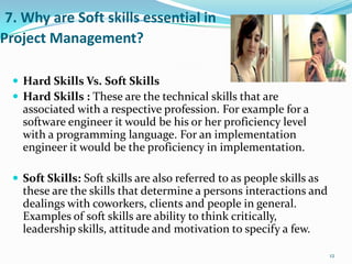 7. Why are Soft skills essential in
Project Management?

   Hard Skills Vs. Soft Skills
   Hard Skills : These are the technical skills that are
    associated with a respective profession. For example for a
    software engineer it would be his or her proficiency level
    with a programming language. For an implementation
    engineer it would be the proficiency in implementation.

   Soft Skills: Soft skills are also referred to as people skills as
    these are the skills that determine a persons interactions and
    dealings with coworkers, clients and people in general.
    Examples of soft skills are ability to think critically,
    leadership skills, attitude and motivation to specify a few.

                                                                        12
 