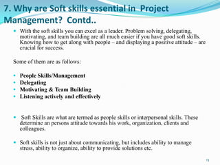 7. Why are Soft skills essential in Project
Management? Contd..
   With the soft skills you can excel as a leader. Problem solving, delegating,
      motivating, and team building are all much easier if you have good soft skills.
      Knowing how to get along with people – and displaying a positive attitude – are
      crucial for success.

  Some of them are as follows:

     People Skills/Management
     Delegating
     Motivating & Team Building
     Listening actively and effectively


   Soft Skills are what are termed as people skills or interpersonal skills. These
      determine an persons attitude towards his work, organization, clients and
      colleagues.

   Soft skills is not just about communicating, but includes ability to manage
      stress, ability to organize, ability to provide solutions etc.
                                                                                        13
 