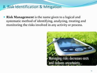 8. Risk Identification & Mitigation

 Risk Management is the name given to a logical and
  systematic method of identifying, analyzing, treating and
  monitoring the risks involved in any activity or process.




                                                              14
 