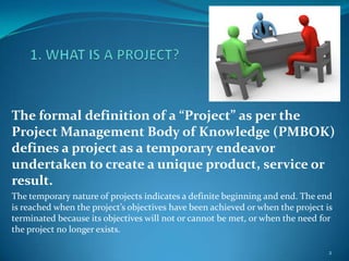The formal definition of a “Project” as per the
Project Management Body of Knowledge (PMBOK)
defines a project as a temporary endeavor
undertaken to create a unique product, service or
result.
The temporary nature of projects indicates a definite beginning and end. The end
is reached when the project’s objectives have been achieved or when the project is
terminated because its objectives will not or cannot be met, or when the need for
the project no longer exists.

                                                                                 2
 